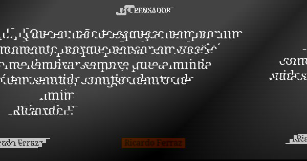 [...] Que eu não te esqueça nem por um momento, porque pensar em você é como me lembrar sempre, que a minha vida só tem sentido, contigo dentro de mim. Ricardo ... Frase de Ricardo Ferraz.