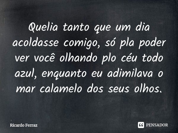 ⁠Quelia tanto que um dia acoldasse comigo, só pla poder ver você olhando plo céu todo azul, enquanto eu adimilava o mar calamelo dos seus olhos.... Frase de Ricardo Ferraz.