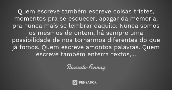 Quem escreve também escreve coisas tristes, momentos pra se esquecer, apagar da memória, pra nunca mais se lembrar daquilo. Nunca somos os mesmos de ontem, há s... Frase de Ricardo Ferraz.