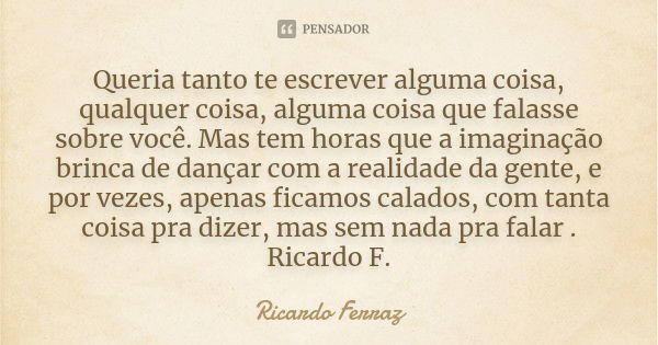 Queria tanto te escrever alguma coisa, qualquer coisa, alguma coisa que falasse sobre você. Mas tem horas que a imaginação brinca de dançar com a realidade da g... Frase de Ricardo Ferraz.