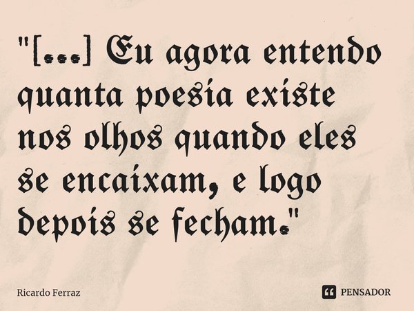 Eu agora entendo quanta poesia existe nos olhos quando eles se encaixam e logo depois se fecham.... Frase de Ricardo Ferraz.