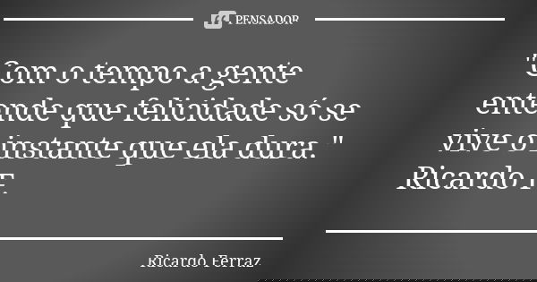 "Com o tempo a gente entende que felicidade só se vive o instante que ela dura." Ricardo F.... Frase de Ricardo Ferraz.