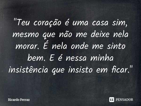 "⁠Teu coração é uma casa sim, mesmo que não me deixe nela morar. É nela onde me sinto bem. E é nessa minha insistência que insisto em ficar."... Frase de Ricardo Ferraz.