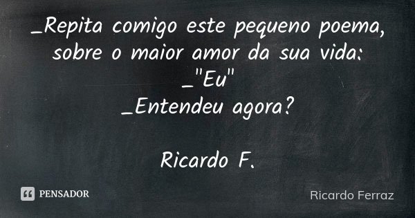 _Repita comigo este pequeno poema, sobre o maior amor da sua vida: _"Eu" _Entendeu agora? Ricardo F.... Frase de Ricardo Ferraz.