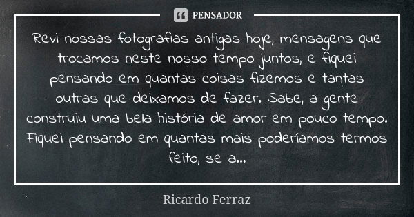 Revi nossas fotografias antigas hoje, mensagens que trocamos neste nosso tempo juntos, e fiquei pensando em quantas coisas fizemos e tantas outras que deixamos ... Frase de Ricardo Ferraz.