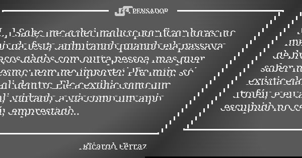[...] Sabe, me achei maluco por ficar horas no meio da festa, admirando quando ela passava de braços dados com outra pessoa, mas quer saber mesmo; nem me import... Frase de Ricardo Ferraz.