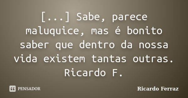 [...] Sabe, parece maluquice, mas é bonito saber que dentro da nossa vida existem tantas outras. Ricardo F.... Frase de Ricardo Ferraz.