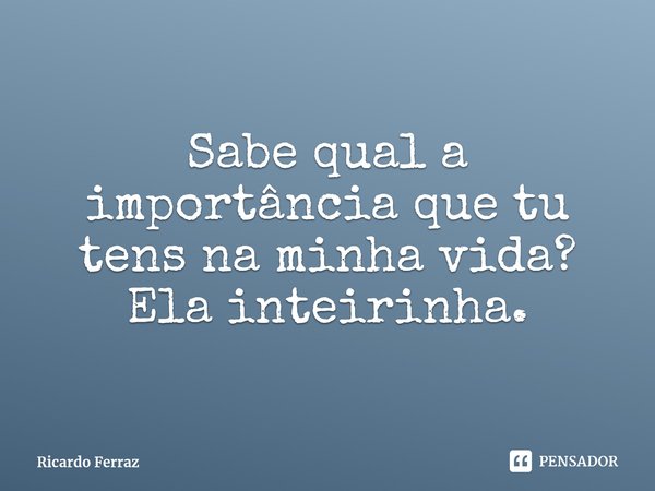 ⁠Sabe qual a importância que tu tens na minha vida? Ela inteirinha.... Frase de Ricardo Ferraz.