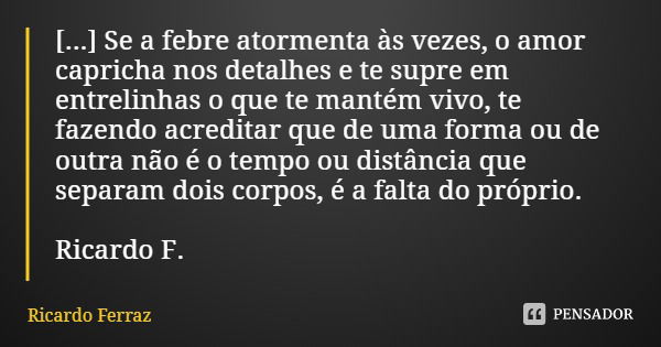 [...] Se a febre atormenta às vezes, o amor capricha nos detalhes e te supre em entrelinhas o que te mantém vivo, te fazendo acreditar que de uma forma ou de ou... Frase de Ricardo Ferraz.