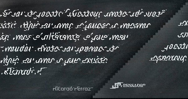 Se eu te gosto? Gostava, antes de você existir. Hoje eu amo, é quase a mesma coisa, mas é diferente, é que meu gostar mudou. Antes eu apenas te esperava, hoje, ... Frase de Ricardo Ferraz.