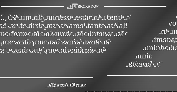 [...] Se um dia pudesse estar de frente à você, eu te diria que te amei tanto até ali, de uma forma tão absurda, tão intensa, tão imensa, que acho que não sairi... Frase de Ricardo Ferraz.