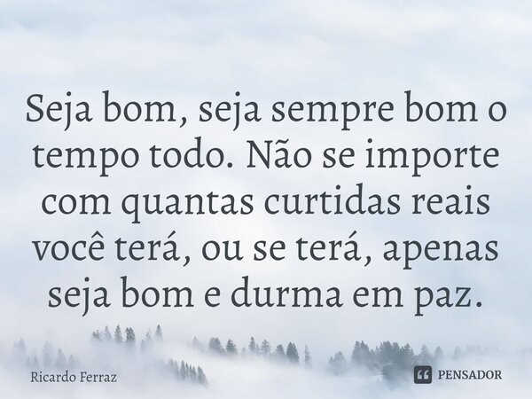 ⁠Seja bom, seja sempre bom o tempo todo. Não se importe com quantas curtidas reais você terá, ou se terá, apenas seja bom e durma em paz.... Frase de Ricardo Ferraz.