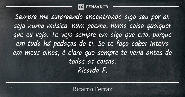 Sempre me surpreendo encontrando algo seu por ai, seja numa música, num poema, numa coisa qualquer que eu veja. Te vejo sempre em algo que crio, porque em tudo ... Frase de Ricardo Ferraz.