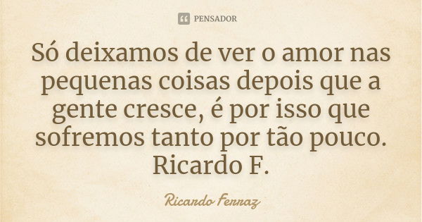 Só deixamos de ver o amor nas pequenas coisas depois que a gente cresce, é por isso que sofremos tanto por tão pouco. Ricardo F.... Frase de Ricardo Ferraz.