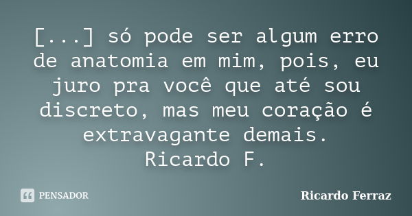 [...] só pode ser algum erro de anatomia em mim, pois, eu juro pra você que até sou discreto, mas meu coração é extravagante demais. Ricardo F.... Frase de Ricardo Ferraz.