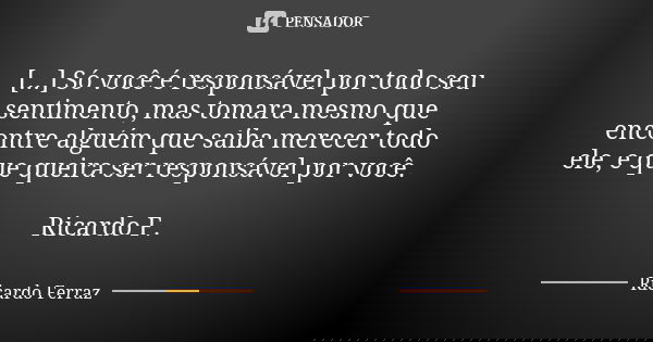 [...] Só você é responsável por todo seu sentimento, mas tomara mesmo que encontre alguém que saiba merecer todo ele, e que queira ser responsável por você. Ric... Frase de Ricardo Ferraz.