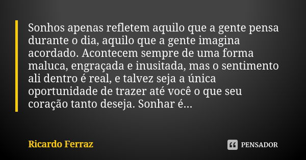 Sonhos apenas refletem aquilo que a gente pensa durante o dia, aquilo que a gente imagina acordado. Acontecem sempre de uma forma maluca, engraçada e inusitada,... Frase de Ricardo Ferraz.