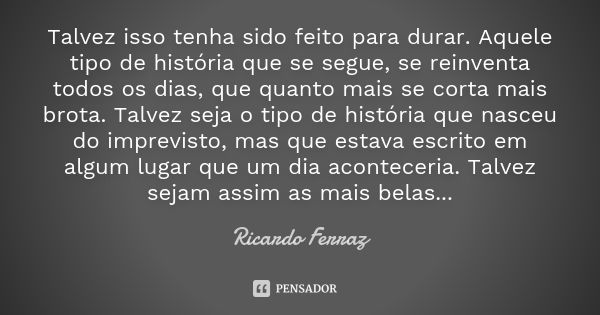 Talvez isso tenha sido feito para durar. Aquele tipo de história que se segue, se reinventa todos os dias, que quanto mais se corta mais brota. Talvez seja o ti... Frase de Ricardo Ferraz.