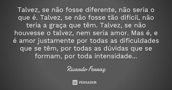 Talvez, se não fosse diferente, não seria o que é. Talvez, se não fosse tão difícil, não teria a graça que têm. Talvez, se não houvesse o talvez, nem seria amor... Frase de Ricardo Ferraz.