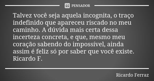 Talvez você seja aquela incognita, o traço indefinido que apareceu riscado no meu caminho. A dúvida mais certa dessa incerteza concreta, e que, mesmo meu coraçã... Frase de Ricardo Ferraz.