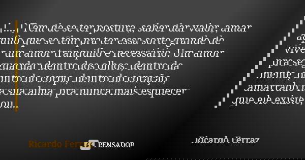 [....] Tem de se ter postura, saber dar valor, amar aquilo que se têm pra ter essa sorte grande de viver um amor tranquilo e necessário. Um amor pra se guardar ... Frase de Ricardo Ferraz.