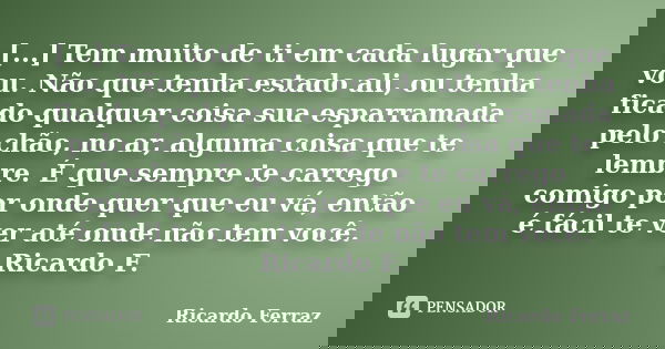 [...] Tem muito de ti em cada lugar que vou. Não que tenha estado ali, ou tenha ficado qualquer coisa sua esparramada pelo chão, no ar, alguma coisa que te lemb... Frase de Ricardo Ferraz.