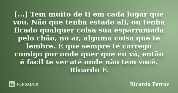 [...] Tem muito de ti em cada lugar que vou. Não que tenha estado ali, ou tenha ficado qualquer coisa sua esparramada pelo chão, no ar, alguma coisa que te lemb... Frase de Ricardo Ferraz.