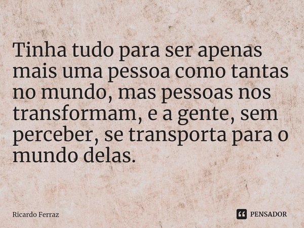⁠Tinha tudo para ser apenas mais uma pessoa como tantas no mundo, mas pessoas nos transformam, e a gente, sem perceber, se transporta para o mundo delas.... Frase de Ricardo Ferraz.
