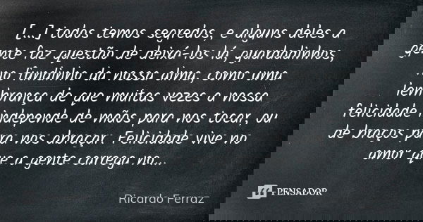 [...] todos temos segredos, e alguns deles a gente faz questão de deixá-los lá, guardadinhos, no fundinho da nossa alma, como uma lembrança de que muitas vezes ... Frase de Ricardo Ferraz.