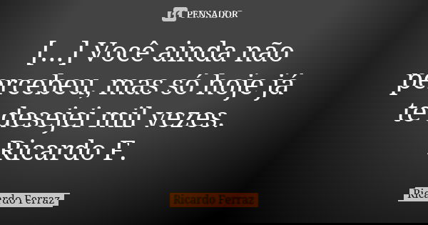 [...] Você ainda não percebeu, mas só hoje já te desejei mil vezes. Ricardo F.... Frase de Ricardo Ferraz.