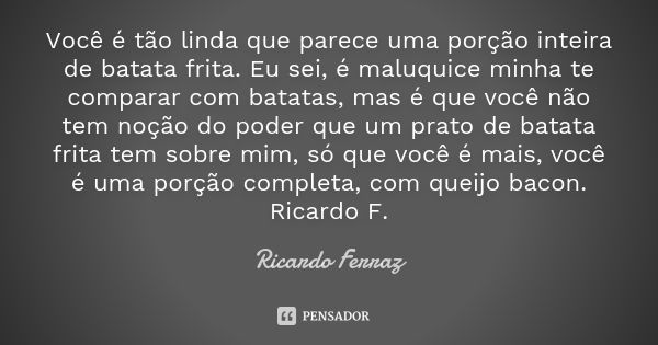 Você é tão linda que parece uma porção inteira de batata frita. Eu sei, é maluquice minha te comparar com batatas, mas é que você não tem noção do poder que um ... Frase de Ricardo Ferraz.