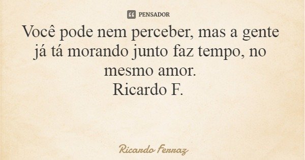 Você pode nem perceber, mas a gente já tá morando junto faz tempo, no mesmo amor. Ricardo F.... Frase de Ricardo Ferraz.