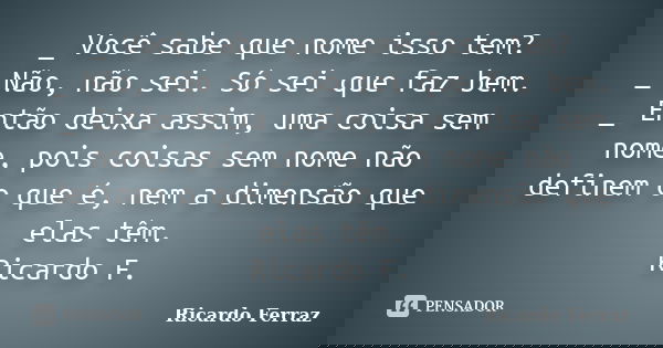 _ Você sabe que nome isso tem? _ Não, não sei. Só sei que faz bem. _ Então deixa assim, uma coisa sem nome, pois coisas sem nome não definem o que é, nem a dime... Frase de Ricardo Ferraz.