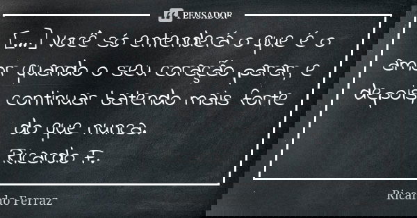 [...] Você só entenderá o que é o amor quando o seu coração parar, e depois, continuar batendo mais forte do que nunca. Ricardo F.... Frase de Ricardo Ferraz.
