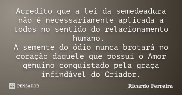 Acredito que a lei da semedeadura não é necessariamente aplicada a todos no sentido do relacionamento humano. A semente do ódio nunca brotará no coração daquele... Frase de Ricardo Ferreira.