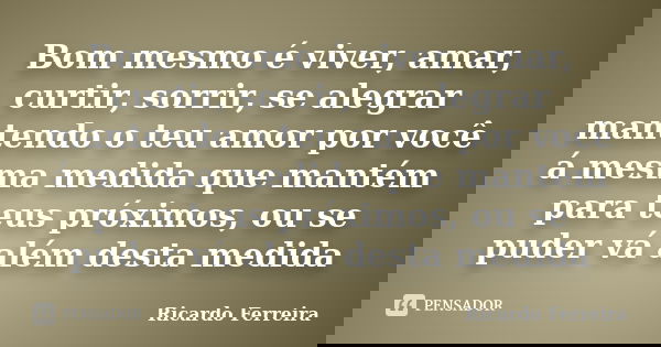 Bom mesmo é viver, amar, curtir, sorrir, se alegrar mantendo o teu amor por você á mesma medida que mantém para teus próximos, ou se puder vá além desta medida... Frase de Ricardo Ferreira.