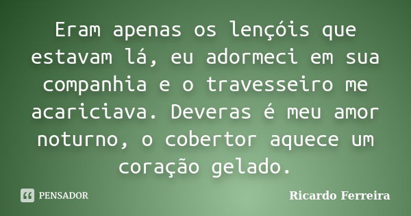 Eram apenas os lençóis que estavam lá, eu adormeci em sua companhia e o travesseiro me acariciava. Deveras é meu amor noturno, o cobertor aquece um coração gela... Frase de Ricardo Ferreira.