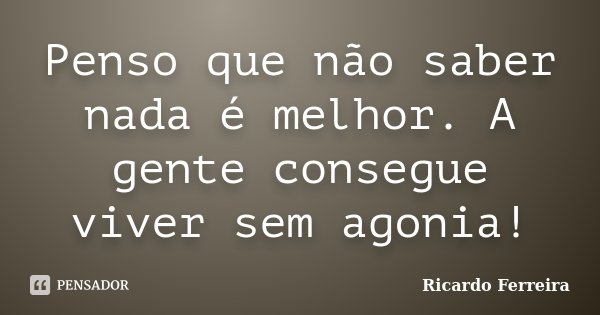 Penso que não saber nada é melhor. A gente consegue viver sem agonia!... Frase de Ricardo Ferreira.