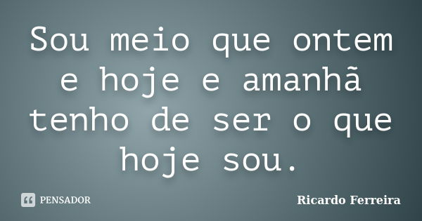 Sou meio que ontem e hoje e amanhã tenho de ser o que hoje sou.... Frase de Ricardo Ferreira.