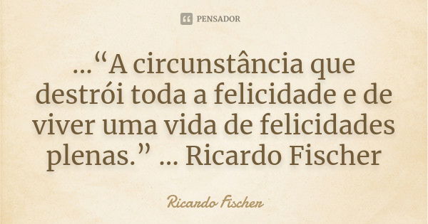 ...“A circunstância que destrói toda a felicidade e de viver uma vida de felicidades plenas.” ... Ricardo Fischer... Frase de Ricardo Fischer.