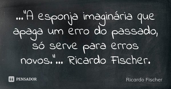 ...“A esponja imaginária que apaga um erro do passado, só serve para erros novos.”... Ricardo Fischer.... Frase de Ricardo Fischer.