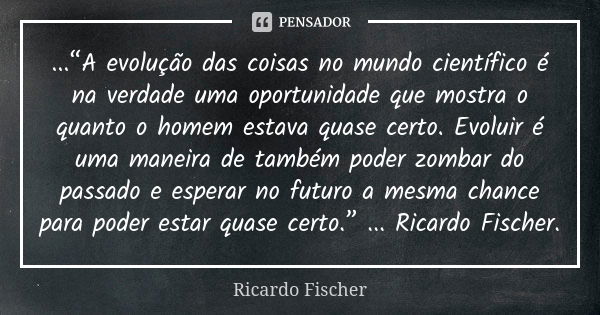 ...“A evolução das coisas no mundo científico é na verdade uma oportunidade que mostra o quanto o homem estava quase certo. Evoluir é uma maneira de também pode... Frase de Ricardo Fischer.