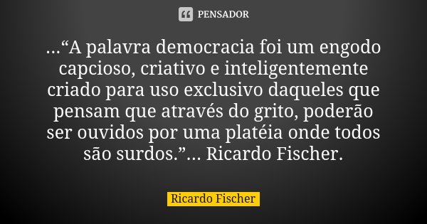 ...“A palavra democracia foi um engodo capcioso, criativo e inteligentemente criado para uso exclusivo daqueles que pensam que através do grito, poderão ser ouv... Frase de Ricardo Fischer.