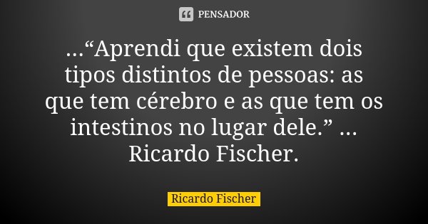 ...“Aprendi que existem dois tipos distintos de pessoas: as que tem cérebro e as que tem os intestinos no lugar dele.” ... Ricardo Fischer.... Frase de Ricardo Fischer.