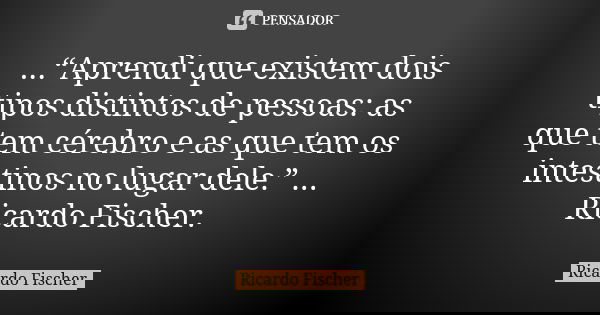 ...“Aprendi que existem dois tipos distintos de pessoas: as que tem cérebro e as que tem os intestinos no lugar dele.” ... Ricardo Fischer.... Frase de Ricardo Fischer.