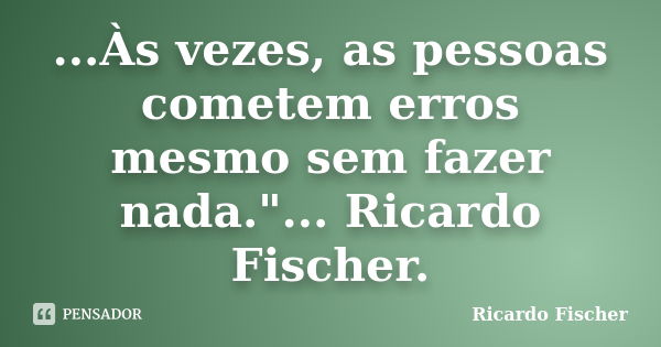 ...Às vezes, as pessoas cometem erros mesmo sem fazer nada."... Ricardo Fischer.... Frase de Ricardo Fischer.