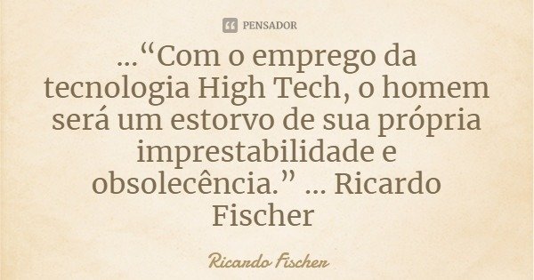 ...“Com o emprego da tecnologia High Tech, o homem será um estorvo de sua própria imprestabilidade e obsolecência.” ... Ricardo Fischer... Frase de Ricardo Fischer.