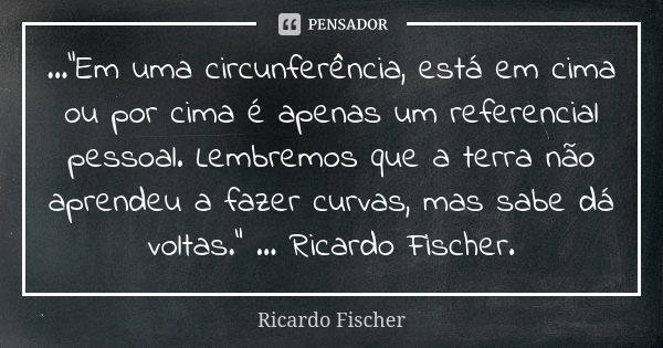 ...“Em uma circunferência, está em cima ou por cima é apenas um referencial pessoal. Lembremos que a terra não aprendeu a fazer curvas, mas sabe dá voltas.” ...... Frase de Ricardo Fischer.