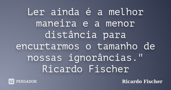Ler ainda é a melhor maneira e a menor distância para encurtarmos o tamanho de nossas ignorâncias." Ricardo Fischer... Frase de Ricardo Fischer.