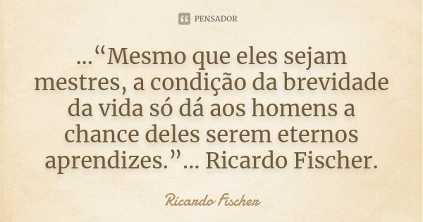...“Mesmo que eles sejam mestres, a condição da brevidade da vida só dá aos homens a chance deles serem eternos aprendizes.”... Ricardo Fischer.... Frase de Ricardo Fischer.